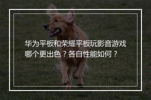 华为平板和荣耀平板玩影音游戏哪个更出色？各自性能如何？