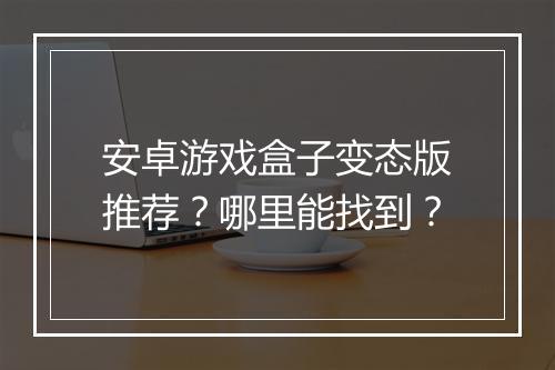 安卓游戏盒子变态版推荐?哪里能找到?