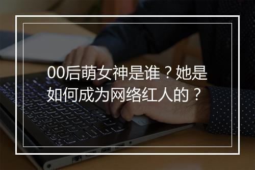00后萌女神是谁？她是如何成为网络红人的？