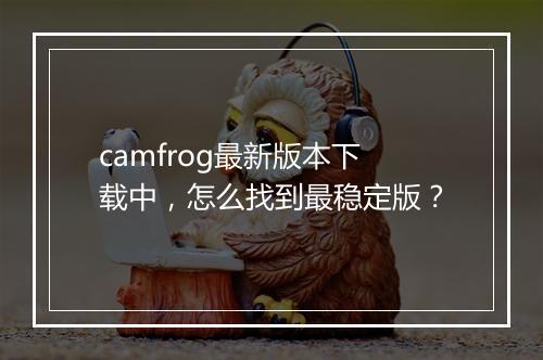 camfrog最新版本下载中，怎么找到最稳定版？