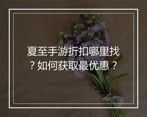 夏至手游折扣哪里找?如何获取最优惠?