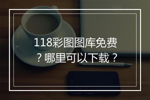 118彩图图库免费?哪里可以下载?