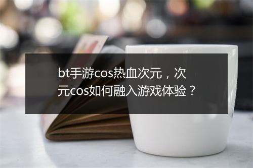 bt手游cos热血次元,次元cos如何融入游戏体验?