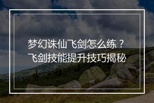 梦幻诛仙飞剑怎么练?飞剑技能提升技巧揭秘
