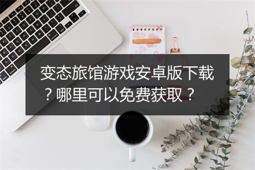 变态旅馆游戏安卓版下载?哪里可以免费获取?