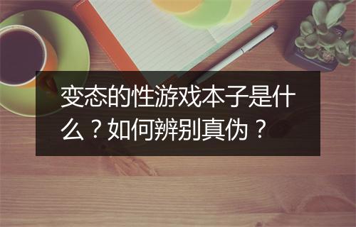 变态的性游戏本子是什么？如何辨别真伪？