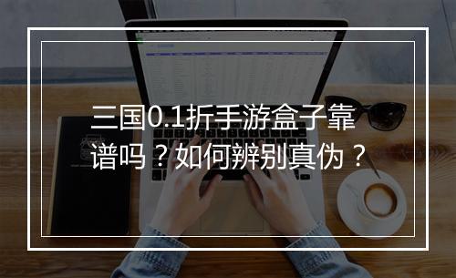 三国0.1折手游盒子靠谱吗?如何辨别真伪?