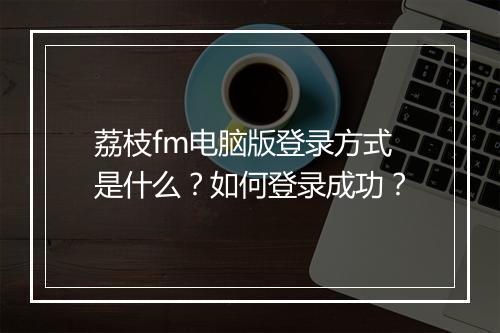 荔枝fm电脑版登录方式是什么?如何登录成功?