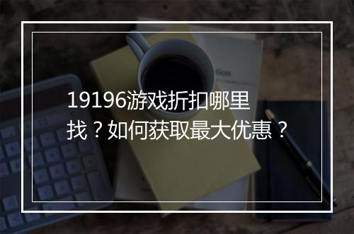 19196游戏折扣哪里找？如何获取最大优惠？