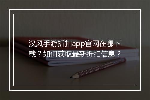 汉风手游折扣app官网在哪下载?如何获取最新折扣信息?