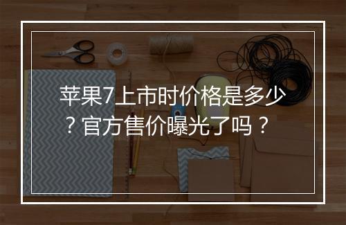 苹果7上市时价格是多少?官方售价曝光了吗?