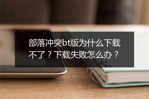 部落冲突bt版为什么下载不了?下载失败怎么办?