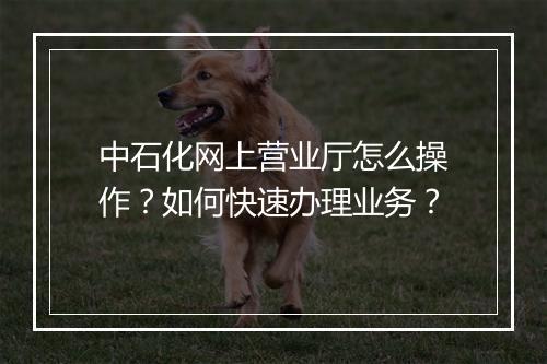 中石化网上营业厅怎么操作?如何快速办理业务?