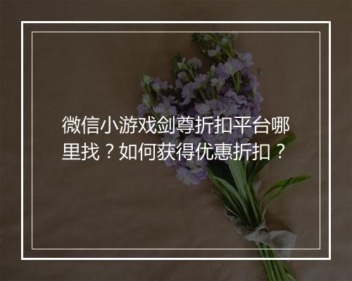 微信小游戏剑尊折扣平台哪里找?如何获得优惠折扣?