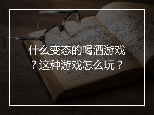 什么变态的喝酒游戏?这种游戏怎么玩?