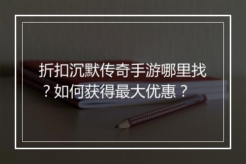 折扣沉默传奇手游哪里找?如何获得最大优惠?