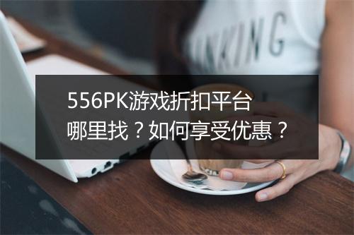 556PK游戏折扣平台哪里找?如何享受优惠?