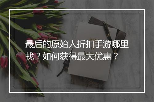 最后的原始人折扣手游哪里找?如何获得最大优惠?