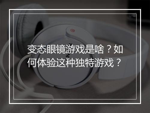 变态眼镜游戏是啥?如何体验这种独特游戏?