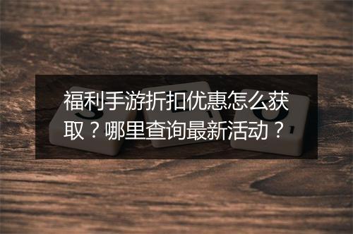 福利手游折扣优惠怎么获取?哪里查询最新活动?