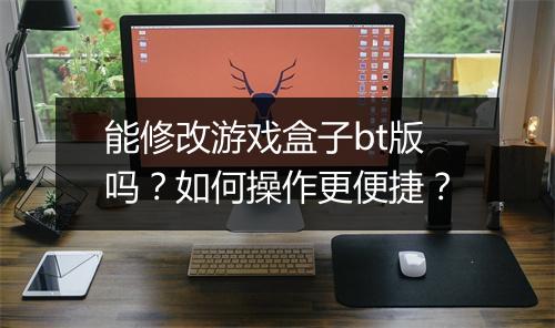 能修改游戏盒子bt版吗?如何操作更便捷?