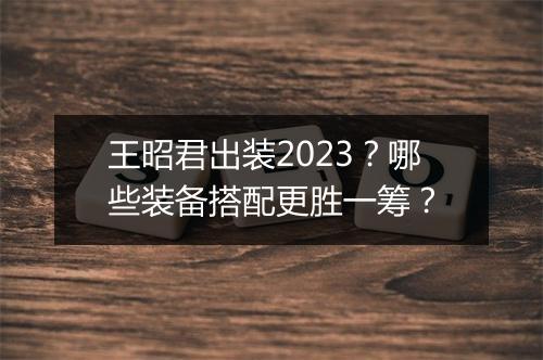 王昭君出装2023？哪些装备搭配更胜一筹？
