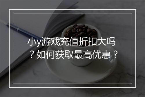 小y游戏充值折扣大吗?如何获取最高优惠?