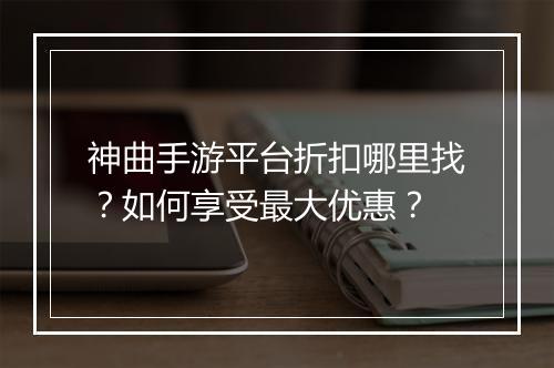 神曲手游平台折扣哪里找？如何享受最大优惠？