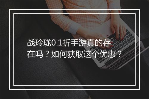 战玲珑0.1折手游真的存在吗？如何获取这个优惠？