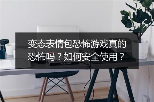 变态表情包恐怖游戏真的恐怖吗?如何安全使用?