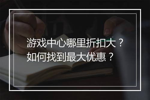游戏中心哪里折扣大?如何找到最大优惠?