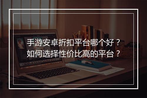 手游安卓折扣平台哪个好?如何选择性价比高的平台?