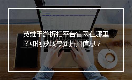 英雄手游折扣平台官网在哪里?如何获取最新折扣信息?