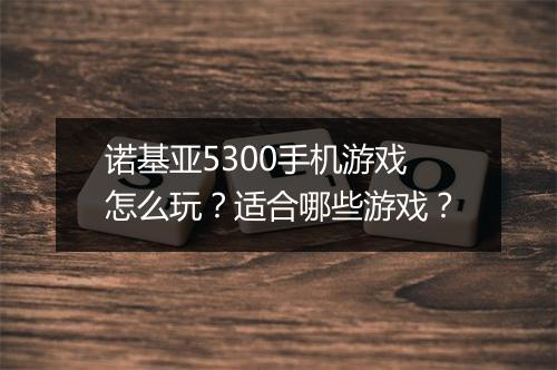 诺基亚5300手机游戏怎么玩?适合哪些游戏?