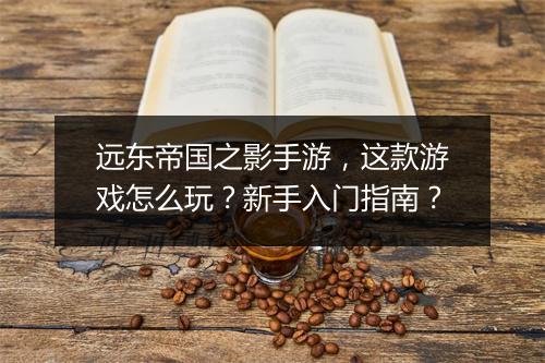 远东帝国之影手游，这款游戏怎么玩？新手入门指南？