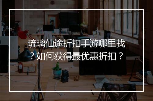 琉璃仙途折扣手游哪里找?如何获得最优惠折扣?