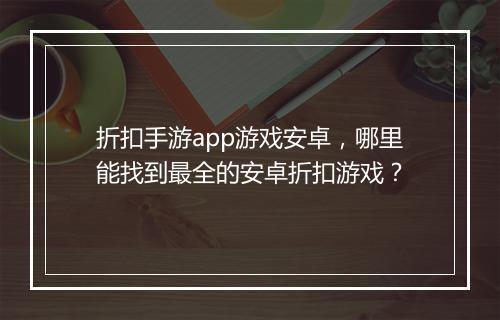折扣手游app游戏安卓,哪里能找到最全的安卓折扣游戏?