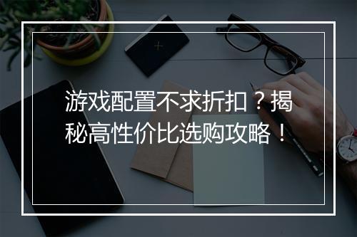 游戏配置不求折扣?揭秘高性价比选购攻略!