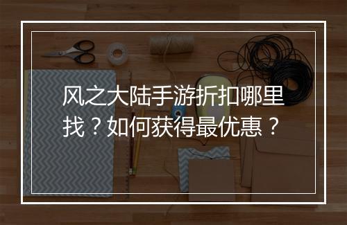 风之大陆手游折扣哪里找?如何获得最优惠?