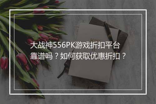 大战神556PK游戏折扣平台靠谱吗?如何获取优惠折扣?
