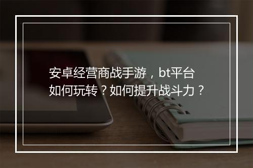 安卓经营商战手游，bt平台如何玩转？如何提升战斗力？