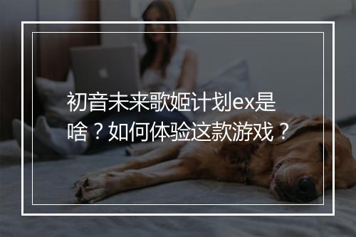 初音未来歌姬计划ex是啥?如何体验这款游戏?
