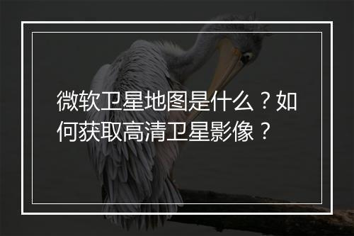 微软卫星地图是什么?如何获取高清卫星影像?