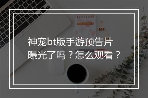 神宠bt版手游预告片曝光了吗？怎么观看？