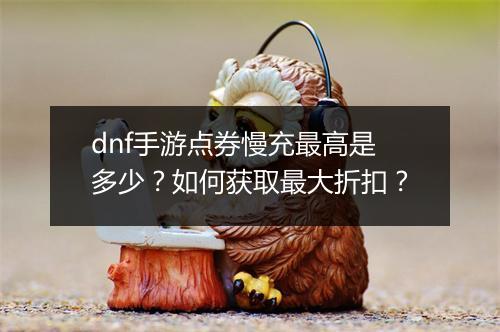 dnf手游点券慢充最高是多少?如何获取最大折扣?