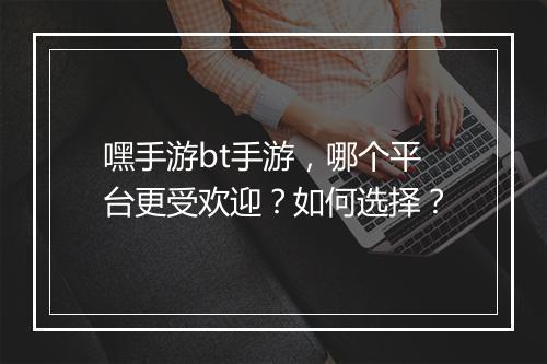 嘿手游bt手游，哪个平台更受欢迎？如何选择？