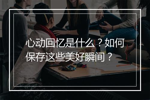 心动回忆是什么？如何保存这些美好瞬间？