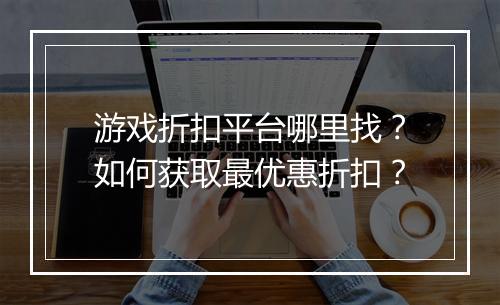 游戏折扣平台哪里找?如何获取最优惠折扣?