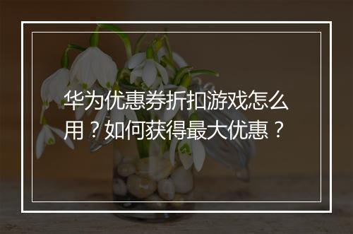 华为优惠券折扣游戏怎么用？如何获得最大优惠？