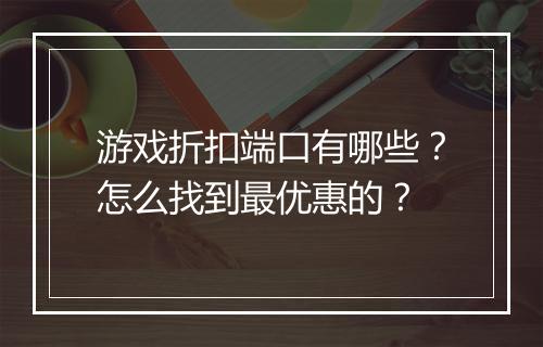游戏折扣端口有哪些?怎么找到最优惠的?